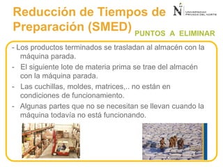 PUNTOS A ELIMINAR
- Los productos terminados se trasladan al almacén con la
máquina parada.
- El siguiente lote de materia prima se trae del almacén
con la máquina parada.
- Las cuchillas, moldes, matrices,.. no están en
condiciones de funcionamiento.
- Algunas partes que no se necesitan se llevan cuando la
máquina todavía no está funcionando.
Reducción de Tiempos de
Preparación (SMED)
 