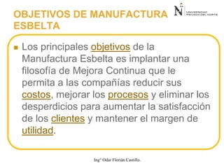  Los principales objetivos de la
Manufactura Esbelta es implantar una
filosofía de Mejora Continua que le
permita a las compañías reducir sus
costos, mejorar los procesos y eliminar los
desperdicios para aumentar la satisfacción
de los clientes y mantener el margen de
utilidad.
OBJETIVOS DE MANUFACTURA
ESBELTA
Ing° Odar Florián Castillo.
 