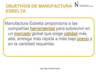 Manufactura Esbelta proporciona a las
compañías herramientas para sobrevivir en
un mercado global que exige calidad más
alta, entrega más rápida a más bajo precio y
en la cantidad requerida.
OBJETIVOS DE MANUFACTURA
ESBELTA
Ing° Odar Florián Castillo.
 