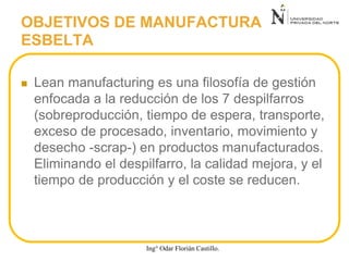  Lean manufacturing es una filosofía de gestión
enfocada a la reducción de los 7 despilfarros
(sobreproducción, tiempo de espera, transporte,
exceso de procesado, inventario, movimiento y
desecho -scrap-) en productos manufacturados.
Eliminando el despilfarro, la calidad mejora, y el
tiempo de producción y el coste se reducen.
OBJETIVOS DE MANUFACTURA
ESBELTA
Ing° Odar Florián Castillo.
 