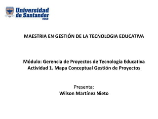 MAESTRIA EN GESTIÓN DE LA TECNOLOGIA EDUCATIVA
Módulo: Gerencia de Proyectos de Tecnología Educativa
Actividad 1. Mapa Conceptual Gestión de Proyectos
Presenta:
Wilson Martínez Nieto
 