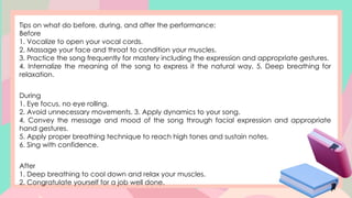 Tips on what do before, during, and after the performance:
Before
1. Vocalize to open your vocal cords.
2. Massage your face and throat to condition your muscles.
3. Practice the song frequently for mastery including the expression and appropriate gestures.
4. Internalize the meaning of the song to express it the natural way. 5. Deep breathing for
relaxation.
During
1. Eye focus, no eye rolling.
2. Avoid unnecessary movements. 3. Apply dynamics to your song.
4. Convey the message and mood of the song through facial expression and appropriate
hand gestures.
5. Apply proper breathing technique to reach high tones and sustain notes.
6. Sing with confidence.
After
1. Deep breathing to cool down and relax your muscles.
2. Congratulate yourself for a job well done.
 