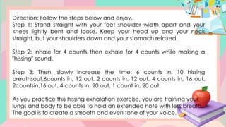 Direction: Follow the steps below and enjoy.
Step 1: Stand straight with your feet shoulder width apart and your
knees lightly bent and loose. Keep your head up and your neck
straight, but your shoulders down and your stomach relaxed.
Step 2: Inhale for 4 counts then exhale for 4 counts while making a
"hissing" sound.
Step 3: Then, slowly increase the time: 6 counts in, 10 hissing
breathsout.6counts in, 12 out. 2 counts in, 12 out. 4 counts in, 16 out.
2countsin,16 out. 4 counts in, 20 out. 1 count in, 20 out.
As you practice this hissing exhalation exercise, you are training your
lungs and body to be able to hold an extended note with less breath.
The goal is to create a smooth and even tone of your voice.
 