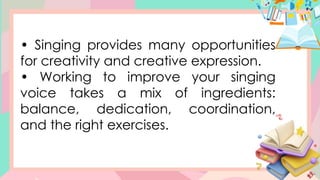 • Singing provides many opportunities
for creativity and creative expression.
• Working to improve your singing
voice takes a mix of ingredients:
balance, dedication, coordination,
and the right exercises.
 