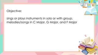 Objective:
sings or plays instruments in solo or with group,
melodies/songs in C Major, G Major, and F Major
 