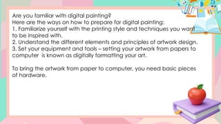 Are you familiar with digital painting?
Here are the ways on how to prepare for digital painting:
1. Familiarize yourself with the printing style and techniques you want
to be inspired with.
2. Understand the different elements and principles of artwork design.
3. Set your equipment and tools – setting your artwork from papers to
computer is known as digitally formatting your art.
To bring the artwork from paper to computer, you need basic pieces
of hardware.
 