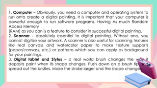 1. Computer – Obviously, you need a computer and operating system to
run onto create a digital painting. It is important that your computer is
powerful enough to run software programs. Having As much Random
Access Memory
(RAM) as you can is a feature to consider in successful digital painting.
2. Scanner – absolutely essential to digital painting. Without one, you
cannot digitize your artwork. A scanner is also useful for scanning textures
like real canvass and watercolor paper to make texture supports
(paper/canvass, etc.) or patterns which you can apply as background
for your paintings.
3. Digital tablet and Stylus – a real world brush changes the way it
deposits paint when its shape changes. Push down on a brush tip and
spread out the bristles. Make the stroke larger and the shape changes.
 