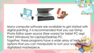 Many computer software are available to get started with
digital painting. It is recommended that you use Gimp,
Photo Editor open source (free wares) for tablet PC and
Paint (Windows) for Laptop/Desktop PC.
Together, these programs have a wide array of tools and
options that you can manipulate to turn your work into a
digitalized masterpiece.
 