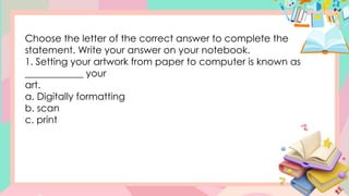 Choose the letter of the correct answer to complete the
statement. Write your answer on your notebook.
1. Setting your artwork from paper to computer is known as
____________ your
art.
a. Digitally formatting
b. scan
c. print
 