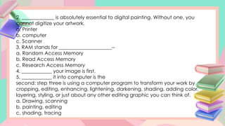 2. _____________ is absolutely essential to digital painting. Without one, you
cannot digitize your artwork.
a. Printer
b. computer
c. Scanner
3. RAM stands for _____________________--
a. Random Access Memory
b. Read Access Memory
c. Research Access Memory
4. ____________ your image is first,
5. ____________ it into computer is the
second: step three is using a computer program to transform your work by
cropping, editing, enhancing, lightening, darkening, shading, adding color,
layering, styling, or just about any other editing graphic you can think of.
a. Drawing, scanning
b. painting, editing
c. shading, tracing
 
