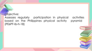 Objective:
Assesses regularly participation in physical activities
based on the Philippines physical activity pyramid
(PE6PF-Ib-h-18)
 