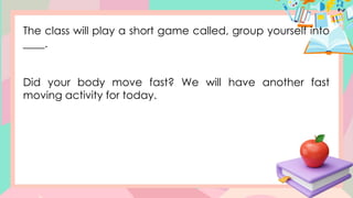 The class will play a short game called, group yourself into
____.
Did your body move fast? We will have another fast
moving activity for today.
 