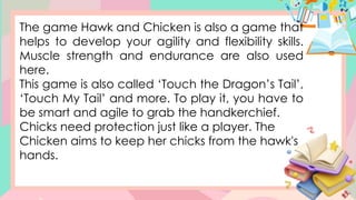 The game Hawk and Chicken is also a game that
helps to develop your agility and flexibility skills.
Muscle strength and endurance are also used
here.
This game is also called ‘Touch the Dragon’s Tail’,
‘Touch My Tail’ and more. To play it, you have to
be smart and agile to grab the handkerchief.
Chicks need protection just like a player. The
Chicken aims to keep her chicks from the hawk's
hands.
 