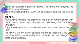 This is an outdoor collective game. The more the players, the
more fun you will have.
First, the HEN and the HAWK will be chosen and the rest line up
as
CHICKEN.
CHICKENS will hold the clothes of the person in front of him with
both hands, thus composing a chain, following their "mother"---
the HEN.
The HAWK will stand before the line and face directly to the
HEN.
The HAWK will try every possible means to capture CHICKENS,
and the HEN's responsibility is to stretch out her "wings" and
protect her children.
 