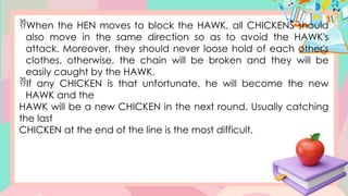 When the HEN moves to block the HAWK, all CHICKENS should
also move in the same direction so as to avoid the HAWK's
attack. Moreover, they should never loose hold of each other's
clothes, otherwise, the chain will be broken and they will be
easily caught by the HAWK.
If any CHICKEN is that unfortunate, he will become the new
HAWK and the
HAWK will be a new CHICKEN in the next round. Usually catching
the last
CHICKEN at the end of the line is the most difficult.
 