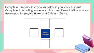 Complete the graphic organizer below in your answer sheet.
Complete it by writing inside each box the different skills you have
developed for playing Hawk and Chicken Game.
 