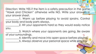 Direction: Write YES if the item is a safety precaution in the game
“Hawk and Chicken” otherwise write NO. Write your answers in
your answer sheet.
__________1. Warm up before playing to avoid sprains. Control
your body and body parts always.
__________2. Hit your opponents hard so they would easily notice
you.
__________3. Watch where your opponents are going. Be aware
of your surroundings.
__________4. Identify and move into open space before playing.
__________5. Always observe your personal space while playing.
 