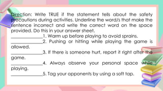 Direction: Write TRUE if the statement tells about the safety
precautions during activities. Underline the word/s that make the
sentence incorrect and write the correct word on the space
provided. Do this in your answer sheet.
______________1. Warm up before playing to avoid sprains.
______________2. Pushing or hitting while playing the game is
allowed.
______________3. If there is someone hurt, report it right after the
game.
______________4. Always observe your personal space while
playing.
______________5. Tag your opponents by using a soft tap.
 