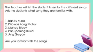 The teacher will let the student listen to the different songs.
Ask the students what song they are familiar with.
1. Bahay Kubo
2. Pilipinas Kong Mahal
3. Manag Biday
4. Paru-parung Bukid
5. Ang Guryon
Are you familiar with the song?
 