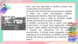 How can you describe a healthy school and
community environment?
A school and community environment is healthy
if there are warm atmosphere, healthy
interpersonal relations, free from abuse and
discrimination and is able to provide health
needs and services to each members.
A healthy community has a clean and safe
environment. It should have adequate access
to food, water, shelter, and health care services.
It should be protective of its natural
environment. It should have programs for the
well-being of its member. A healthy community
should be strong supported by everyone who
lives in.
 