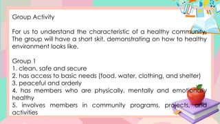 Group Activity
For us to understand the characteristic of a healthy community.
The group will have a short skit, demonstrating on how to healthy
environment looks like.
Group 1
1. clean, safe and secure
2. has access to basic needs (food, water, clothing, and shelter)
3. peaceful and orderly
4. has members who are physically, mentally and emotionally
healthy
5. involves members in community programs, projects, and
activities
 