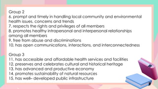 Group 2
6. prompt and timely in handling local community and environmental
health issues, concerns and trends
7. respects the rights and privileges of all members
8. promotes healthy intrapersonal and interpersonal relationships
among all members
9. free from abuse and discriminations
10. has open communications, interactions, and interconnectedness
Group 3
11. has accessible and affordable health services and facilities
12. preserves and celebrates cultural and historical heritage
13. has advanced and productive economy
14. promotes sustainability of natural resources
15. has well– developed public infrastructure
 