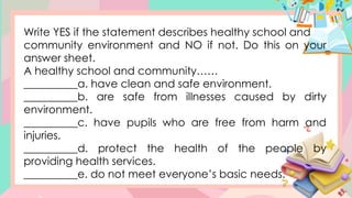 Write YES if the statement describes healthy school and
community environment and NO if not. Do this on your
answer sheet.
A healthy school and community……
__________a. have clean and safe environment.
__________b. are safe from illnesses caused by dirty
environment.
__________c. have pupils who are free from harm and
injuries.
__________d. protect the health of the people by
providing health services.
__________e. do not meet everyone’s basic needs.
 