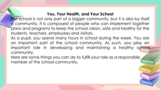 You, Your Health, and Your School
The school is not only part of a bigger community, but it is also by itself
a community. It is composed of people who can implement together
plans and programs to keep the school clean, safe and healthy for the
students, teachers, employees and visitors.
As a pupil, you spend many hours in school during the week. You are
an important part of the school community. As such, you play an
important role in developing and maintaining a healthy school
community.
Here are some things you can do to fulfill your role as a responsible
member of the school community.
 