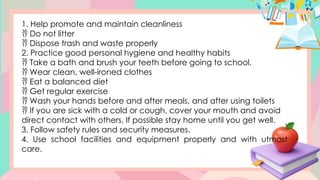 1. Help promote and maintain cleanliness
 Do not litter
 Dispose trash and waste properly
2. Practice good personal hygiene and healthy habits
 Take a bath and brush your teeth before going to school.
 Wear clean, well-ironed clothes
 Eat a balanced diet
 Get regular exercise
 Wash your hands before and after meals, and after using toilets
 If you are sick with a cold or cough, cover your mouth and avoid
direct contact with others. If possible stay home until you get well.
3. Follow safety rules and security measures.
4. Use school facilities and equipment properly and with utmost
care.
 