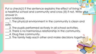Put a check(/) if the sentence explains the effect of living in
a healthful school and community and cross (X) if not. Write your
answer in
your notebook.
___1. The physical environment in the community is clean and
safe.
___2. The pupils performed actively in all school activities.
___3. There is no harmonious relationship in the community.
___4. Drug free community.
___5. The family help each other and make decisions together.
 