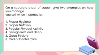 On a separate sheet of paper, give two examples on how
you manage
yourself when it comes to:
1. Proper Hygiene
2. Proper Nutrition
3. Regular Physical Activity
4. Enough Rest and Sleep
5. Good Posture
6. Oral or Dental Care
 