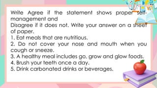 Write Agree if the statement shows proper self-
management and
Disagree if it does not. Write your answer on a sheet
of paper.
1. Eat meals that are nutritious.
2. Do not cover your nose and mouth when you
cough or sneeze.
3. A healthy meal includes go, grow and glow foods.
4. Brush your teeth once a day.
5. Drink carbonated drinks or beverages.
 