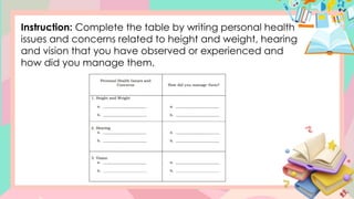 Instruction: Complete the table by writing personal health
issues and concerns related to height and weight, hearing
and vision that you have observed or experienced and
how did you manage them.
 