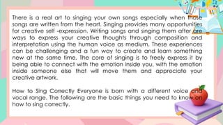 There is a real art to singing your own songs especially when those
songs are written from the heart. Singing provides many opportunities
for creative self -expression. Writing songs and singing them after are
ways to express your creative thoughts through composition and
interpretation using the human voice as medium. These experiences
can be challenging and a fun way to create and learn something
new at the same time. The core of singing is to freely express it by
being able to connect with the emotion inside you, with the emotion
inside someone else that will move them and appreciate your
creative artwork.
How to Sing Correctly Everyone is born with a different voice and
vocal range. The following are the basic things you need to know on
how to sing correctly.
 