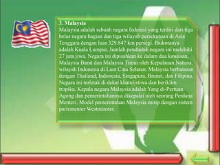 3. Malaysia
Malaysia adalah sebuah negara federasi yang terdiri dari tiga
belas negara bagian dan tiga wilayah persekutuan di Asia
Tenggara dengan luas 329.847 km persegi. Ibukotanya
adalah Kuala Lumpur. Jumlah penduduk negara ini melebihi
27 juta jiwa. Negara ini dipisahkan ke dalam dua kawasan,
Malaysia Barat dan Malaysia Timur oleh Kepulauan Natuna,
wilayah Indonesia di Laut Cina Selatan. Malaysia berbatasan
dengan Thailand, Indonesia, Singapura, Brunei, dan Filipina.
Negara ini terletak di dekat khatulistiwa dan beriklim
tropika. Kepala negara Malaysia adalah Yang di-Pertuan
Agong dan pemerintahannya dikepalai oleh seorang Perdana
Menteri. Model pemerintahan Malaysia mirip dengan sistem
parlementer Westminster.

 