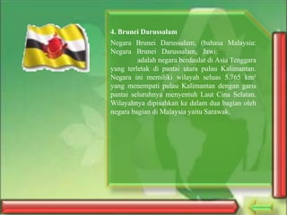 4. Brunei Darussalam
Negara Brunei Darussalam, (bahasa Malaysia:
Negara Brunei Darussalam, Jawi:
adalah negara berdaulat di Asia Tenggara
yang terletak di pantai utara pulau Kalimantan.
Negara ini memiliki wilayah seluas 5.765 km²
yang menempati pulau Kalimantan dengan garis
pantai seluruhnya menyentuh Laut Cina Selatan.
Wilayahnya dipisahkan ke dalam dua bagian oleh
negara bagian di Malaysia yaitu Sarawak.

 