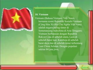 10. Vietnam
Vietnam (Bahasa Vietnam: Việt Nam),
bernama resmi Republik Sosialis Vietnam
(Cộng Hòa Xã Hội Chủ Nghĩa Việt Nam)
adalah negara paling timur di
Semenanjung Indochina di Asia Tenggara.
Vietnam berbatasan dengan Republik
Rakyat Cina di sebelah utara, Laos di
sebelah barat laut, Kamboja di sebelah
barat daya dan di sebelah timur terbentang
Laut China Selatan. Dengan populasi
sekitar 84 juta jiwa,

 