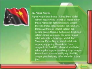 12. Papua Nugini
Papua Nugini atau Papua Guinea Baru adalah
sebuah negara yang terletak di bagian timur
Pulau Papua dan berbatasan darat dengan
Provinsi Papua (Indonesia) di sebelah barat.
Benua Australia di sebelah selatan dan
negara-negara Oseania berbatasan di sebelah
selatan, timur, dan utara. Ibu kotanya, dan
salah satu kota terbesarnya, adalah Port
Moresby. Papua Nugini adalah salah satu
negara yang paling bhinneka di Bumi,
dengan lebih dari 850 bahasa lokal asli dan
sekurang-kurangnya sama banyaknya dengan
komunitas-komunitas kecil yang dimiliki,
dengan populasi yang tidak lebih dari 6 juta
jiwa.

 