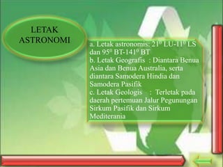 LETAK
ASTRONOMI

a. Letak astronomis: 210 LU-110 LS
dan 950 BT-1410 BT
b. Letak Geografis : Diantara Benua
Asia dan Benua Australia, serta
diantara Samodera Hindia dan
Samodera Pasifik
c. Letak Geologis : Terletak pada
daerah pertemuan Jalur Pegunungan
Sirkum Pasifik dan Sirkum
Mediterania

 