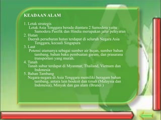 KEADAAN ALAM
1. Letak strategis
Letak Asia Tenggara berada diantara 2 Samodera yaitu
Samodera Pasifik dan Hindia merupakan jalur pelayaran
2. Hutan
Daerah persebaran hutan terdapat di seluruh Negara Asia
Tenggara, kecuali Singapura
3. Laut
Potensi utamanya sebagai sumber air hujan, sumber bahan
tambang, bahan baku pembuatan garam, dan prasarana
transportasi yang murah.
4. Tanah
Tanah subur terdapat di Myanmar, Thailand, Vietnam dan
Indonesia
5. Bahan Tambang
Negara-negara di Asia Tenggara memiliki beragam bahan
tambang, antara lain bouksit dan timah (Malaysia dan
Indonesia), Minyak dan gas alam (Brunei )

 