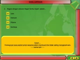 SOAL LATIHAN
2. Negara dengan sebutan Negari Seribu Gajah adalah...
a

Laos

b

Vietnam

c

Filipina

d

Kamboja

Salah....
Salah.....
Kurangnya rasa peduli antar sesama akan membuat kita tetapi salingmenyebabkan
Sikap saling menghargai akan memperkuat pintar..... tidak tidak mengenal satu
Benar.....kamu persatuan,
Kesamaan sejarah dan latar belakang justru akan membuat persamaan
keanekaragaman
sama lain

 