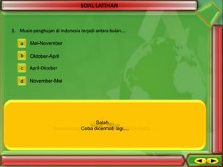 SOAL LATIHAN

3. Musin penghujan di Indonesia terjadi antara bulan....
a

Mei-November

b

Oktober-April

c

April-Oktober

d

November-Mei

Aduh salah.....
Salah....
Salah...
Benar...hebat
Keanekaragaman dicermati lagi......
Coba kan artinya berbeda-beda.....
Coba dicermati lagi....

 