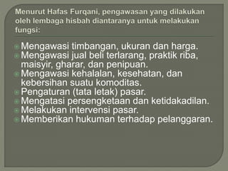  Mengawasi timbangan, ukuran dan harga.
 Mengawasi jual beli terlarang, praktik riba,
maisyir, gharar, dan penipuan.
 Mengawasi kehalalan, kesehatan, dan
kebersihan suatu komoditas.
 Pengaturan (tata letak) pasar.
 Mengatasi persengketaan dan ketidakadilan.
 Melakukan intervensi pasar.
 Memberikan hukuman terhadap pelanggaran.
 