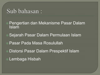  Pengertian dan Mekanisme Pasar Dalam
Islam
 Sejarah Pasar Dalam Permulaan Islam
 Pasar Pada Masa Rosulullah
 Distorsi Pasar Dalam Prespektif Islam
 Lembaga Hisbah
 