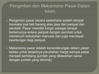  Pengertian pasar secara sederhana adalah tempat
transaksi jual beli barang atau jasa dari penjual dan
pembeli. Pasar memiliki fungsi sebagai tempat
bertemunya antara penjual dengan pembeli untuk
memenuhi kebutuhan manusia dan juga mendapat
keuntungan bagi penjual.
 Mekanisme pasar adalah kecenderungan dalam pasar
bebas untuk terjadinya perubahan harga sampai pasar
menjadi seimbang (jumlah yang ditawarkan sama
dengan jumlah yang diminta).
 