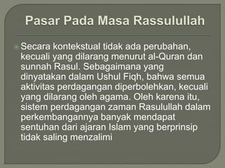  Secara kontekstual tidak ada perubahan,
kecuali yang dilarang menurut al-Quran dan
sunnah Rasul. Sebagaimana yang
dinyatakan dalam Ushul Fiqh, bahwa semua
aktivitas perdagangan diperbolehkan, kecuali
yang dilarang oleh agama. Oleh karena itu,
sistem perdagangan zaman Rasulullah dalam
perkembangannya banyak mendapat
sentuhan dari ajaran Islam yang berprinsip
tidak saling menzalimi
 