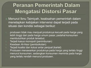  Menurut Ibnu Taimiyah, keabsahan pemerintah dalam
menetapkan kebijakan intervensi dapat terjadi pada
situasi dan kondisi sebagai berikut:
1. produsen tidak mau menjual produknya kecuali pada harga yang
lebih tinggi dari pada harga umum pasar, padahal konsumen
membutuhkan produk tersebut.
2. Terjadi kasus monopoli (penimbunan)
3. Keadaan Al-Hasr (pemboikotan)
4. Terjadi koalisi dan kolusi antar penjual (kartel)
5. Produsen menawarkan produknya pada harga yang terlalu tinggi
menurut konsumen, sedangkan konsumen meminta pada harga
yang terlalu rendah menurut produsen.
 