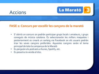 Accions	
 

FASE	
 2:	
 Concurs	
 per	
 escollir	
 les	
 cançons	
 de	
 la	
 marató	
 

	
 
     •  S’	
 obrirà	
 un	
 concurs	
 on	
 podràn	
 participar	
 grups	
 locals	
 i	
 amateurs,	
 i	
 grups	
 
        coneguts	
  de	
  música	
  catalana.	
  És	
  seleccionaràn	
  les	
  millors	
  maquetes	
  i	
 
	
 
        posteriorment	
  es	
  crearà	
  un	
  sorteig	
  via	
  Facebook	
  on	
  els	
  usuaris	
  podràn	
 
        triar	
  les	
  seves	
  cançons	
  preferides.	
  Aquestes	
  cançons	
  seràn	
  el	
  tema	
 
	
  principal	
 de	
 tota	
 la	
 campanya	
 de	
 la	
 Marató	
 
     •  Es	
 penjaràn	
 els	
 podcasts	
 a	
 Itunes,	
 Spotify,	
 etc.	
 
     •  Es	
 posarà	
 a	
 la	
 venda	
 el	
 disc.	
 
 