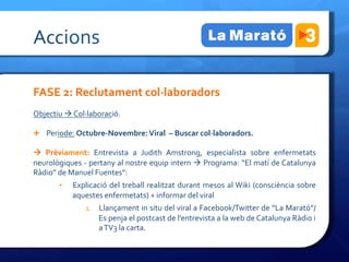 Accions	
 

FASE	
 2:	
 Reclutament	
 col·∙laboradors	
 
Objectiu	
 à	
 Col·∙laboració.	
 

Ê  Periode:	
 Octubre-­‐Novembre:	
 Viral	
 	
 –	
 Buscar	
 col·∙laboradors.	
 	
 

à	
  Prèviament:	
  Entrevista	
  a	
  Judith	
  Amstrong,	
  especialista	
  sobre	
  enfermetats	
 
neurològiques	
 -­‐	
 pertany	
 al	
 nostre	
 equip	
 intern	
 à	
 Programa:	
 “El	
 matí	
 de	
 Catalunya	
 
Ràdio”	
 de	
 Manuel	
 Fuentes”:	
 	
 
           •    Explicació	
  del	
  treball	
  realitzat	
  durant	
  mesos	
  al	
 Wiki	
  (consciència	
  sobre	
 
                aquestes	
 enfermetats)	
 +	
 informar	
 del	
 viral	
 
                      1.  Llançament	
 in	
 situ	
 del	
 viral	
 a	
 Facebook/Twitter	
 de	
 “La	
 Marató”/	
 
                            Es	
 penja	
 el	
 postcast	
 de	
 l’entrevista	
 a	
 la	
 web	
 de	
 Catalunya	
 Ràdio	
 i	
 
                            a	
 TV3	
 la	
 carta.	
 

	
 
 