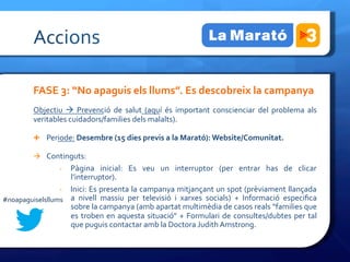 Accions	
 

             FASE	
 3:	
 “No	
 apaguis	
 els	
 llums”.	
 Es	
 descobreix	
 la	
 campanya	
 
             Objectiu	
  à	
  Prevenció	
  de	
  salut	
  (aquí	
  és	
  important	
  conscienciar	
  del	
  problema	
  als	
 
             veritables	
 cuidadors/families	
 dels	
 malalts).	
 

             Ê  Periode:	
 Desembre	
 (15	
 dies	
 previs	
 a	
 la	
 Marató):	
 Website/Comunitat.	
 	
 

             à  Continguts:	
 	
 
                       Pàgina	
  inicial:	
  Es	
  veu	
  un	
  interruptor	
  (per	
  entrar	
  has	
  de	
  clicar	
 
                        -­‐ 
                       l’interruptor).	
 
                 -­‐  Inici:	
 Es	
 presenta	
 la	
 campanya	
 mitjançant	
 un	
 spot	
 (prèviament	
 llançada	
 
#noapaguiselsllums	
  a	
  nivell	
  massiu	
  per	
  televisió	
  i	
  xarxes	
  socials)	
  +	
  Informació	
  especiﬁca	
 
                       sobre	
 la	
 campanya	
 (amb	
 apartat	
 multimèdia	
 de	
 casos	
 reals	
 “families	
 que	
 
                       es	
  troben	
  en	
  aquesta	
  situació”	
  +	
  Formulari	
  de	
  consultes/dubtes	
  per	
  tal	
 
                       que	
 puguis	
 contactar	
 amb	
 la	
 Doctora	
 Judith	
 Amstrong.	
 

             	
 
 